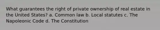 What guarantees the right of private ownership of real estate in the United States? a. Common law b. Local statutes c. The Napoleonic Code d. The Constitution