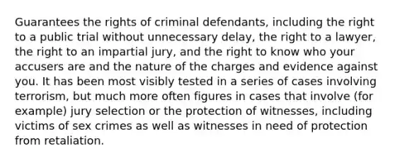 Guarantees the rights of criminal defendants, including the right to a public trial without unnecessary delay, the right to a lawyer, the right to an impartial jury, and the right to know who your accusers are and the nature of the charges and evidence against you. It has been most visibly tested in a series of cases involving terrorism, but much more often figures in cases that involve (for example) jury selection or the protection of witnesses, including victims of sex crimes as well as witnesses in need of protection from retaliation.