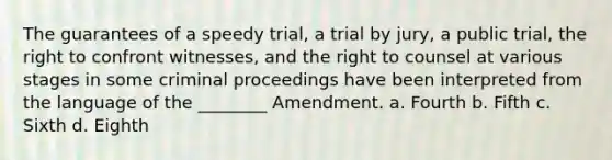 The guarantees of a speedy trial, a trial by jury, a public trial, the right to confront witnesses, and the right to counsel at various stages in some criminal proceedings have been interpreted from the language of the ________ Amendment. a. Fourth b. Fifth c. Sixth d. Eighth