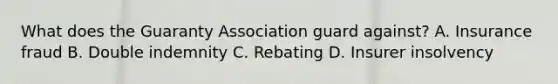 What does the Guaranty Association guard against? A. Insurance fraud B. Double indemnity C. Rebating D. Insurer insolvency