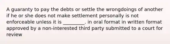 A guaranty to pay the debts or settle the wrongdoings of another if he or she does not make settlement personally is not enforceable unless it is _________. in oral format in written format approved by a non-interested third party submitted to a court for review