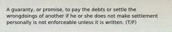 A guaranty, or promise, to pay the debts or settle the wrongdoings of another if he or she does not make settlement personally is not enforceable unless it is written. (T/F)