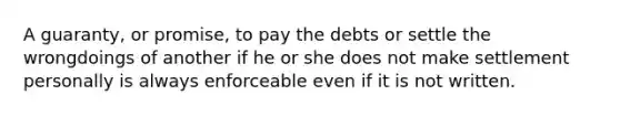 A guaranty, or promise, to pay the debts or settle the wrongdoings of another if he or she does not make settlement personally is always enforceable even if it is not written.