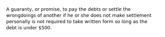 A guaranty, or promise, to pay the debts or settle the wrongdoings of another if he or she does not make settlement personally is not required to take written form so long as the debt is under 500.