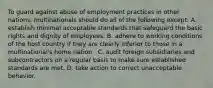 To guard against abuse of employment practices in other nations, multinationals should do all of the following except: A. establish minimal acceptable standards that safeguard the basic rights and dignity of employees. B. adhere to working conditions of the host country if they are clearly inferior to those in a multinational's home nation . C. audit foreign subsidiaries and subcontractors on a regular basis to make sure established standards are met. D. take action to correct unacceptable behavior.