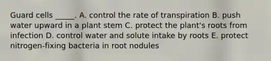 Guard cells _____. A. control the rate of transpiration B. push water upward in a plant stem C. protect the plant's roots from infection D. control water and solute intake by roots E. protect nitrogen-fixing bacteria in root nodules