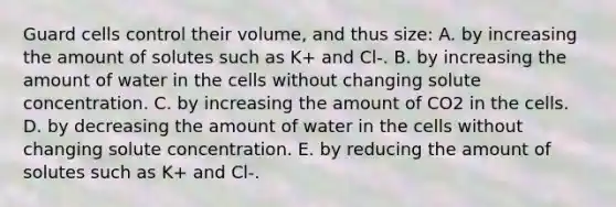 Guard cells control their volume, and thus size: A. by increasing the amount of solutes such as K+ and Cl-. B. by increasing the amount of water in the cells without changing solute concentration. C. by increasing the amount of CO2 in the cells. D. by decreasing the amount of water in the cells without changing solute concentration. E. by reducing the amount of solutes such as K+ and Cl-.