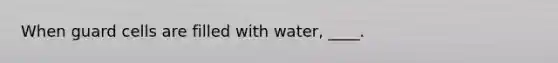 ​When guard cells are filled with water, ____.