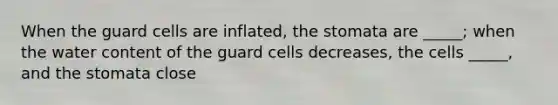 When the guard cells are inflated, the stomata are _____; when the water content of the guard cells decreases, the cells _____, and the stomata close