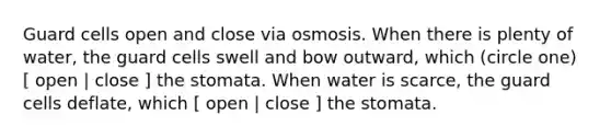 Guard cells open and close via osmosis. When there is plenty of water, the guard cells swell and bow outward, which (circle one) [ open | close ] the stomata. When water is scarce, the guard cells deflate, which [ open | close ] the stomata.