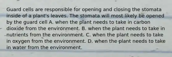 Guard cells are responsible for opening and closing the stomata inside of a plant's leaves. The stomata will most likely be opened by the guard cell A. when the plant needs to take in carbon dioxide from the environment. B. when the plant needs to take in nutrients from the environment. C. when the plant needs to take in oxygen from the environment. D. when the plant needs to take in water from the environment.