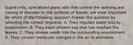 Guard cells, specialized plant cells that control the opening and closing of stomata on the surfaces of leaves, are most important for which of the following reasons? Answer the question by selecting the correct response. A. They regulate water loss by evaporation. B. They expel phloem sap that has reached the leaves. C. They release seeds into the surrounding environment. D. They convert molecular nitrogen in the air to ammonia.