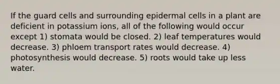 If the guard cells and surrounding epidermal cells in a plant are deficient in potassium ions, all of the following would occur except 1) stomata would be closed. 2) leaf temperatures would decrease. 3) phloem transport rates would decrease. 4) photosynthesis would decrease. 5) roots would take up less water.