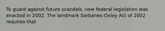 To guard against future scandals, new federal legislation was enacted in 2002. The landmark Sarbanes-Oxley Act of 2002 requires that