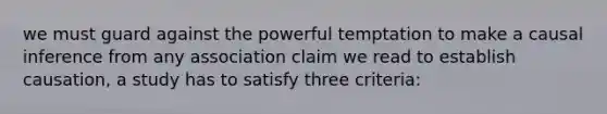 we must guard against the powerful temptation to make a causal inference from any association claim we read to establish causation, a study has to satisfy three criteria: