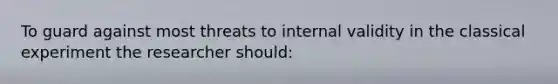 To guard against most threats to internal validity in the classical experiment the researcher should: