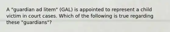 A "guardian ad litem" (GAL) is appointed to represent a child victim in court cases. Which of the following is true regarding these "guardians"?