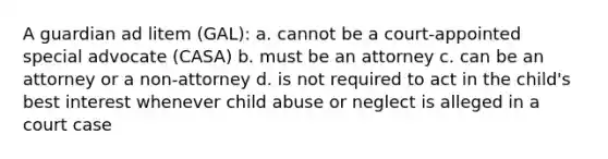 A guardian ad litem (GAL): a. cannot be a court-appointed special advocate (CASA) b. must be an attorney c. can be an attorney or a non-attorney d. is not required to act in the child's best interest whenever child abuse or neglect is alleged in a court case