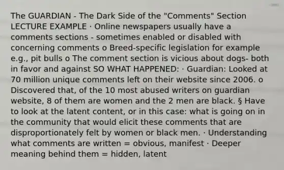 The GUARDIAN - The Dark Side of the "Comments" Section LECTURE EXAMPLE · Online newspapers usually have a comments sections - sometimes enabled or disabled with concerning comments o Breed-specific legislation for example e.g., pit bulls o The comment section is vicious about dogs- both in favor and against SO WHAT HAPPENED: · Guardian: Looked at 70 million unique comments left on their website since 2006. o Discovered that, of the 10 most abused writers on guardian website, 8 of them are women and the 2 men are black. § Have to look at the latent content, or in this case: what is going on in the community that would elicit these comments that are disproportionately felt by women or black men. · Understanding what comments are written = obvious, manifest · Deeper meaning behind them = hidden, latent