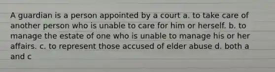 A guardian is a person appointed by a court a. to take care of another person who is unable to care for him or herself. b. to manage the estate of one who is unable to manage his or her affairs. c. to represent those accused of elder abuse d. both a and c