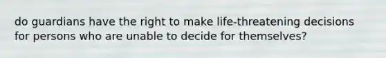 do guardians have the right to make life-threatening decisions for persons who are unable to decide for themselves?