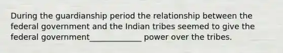 During the guardianship period the relationship between the federal government and the Indian tribes seemed to give the federal government_____________ power over the tribes.