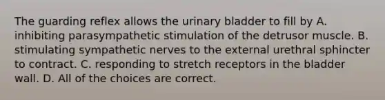 The guarding reflex allows the <a href='https://www.questionai.com/knowledge/kb9SdfFdD9-urinary-bladder' class='anchor-knowledge'>urinary bladder</a> to fill by A. inhibiting parasympathetic stimulation of the detrusor muscle. B. stimulating sympathetic nerves to the external urethral sphincter to contract. C. responding to stretch receptors in the bladder wall. D. All of the choices are correct.