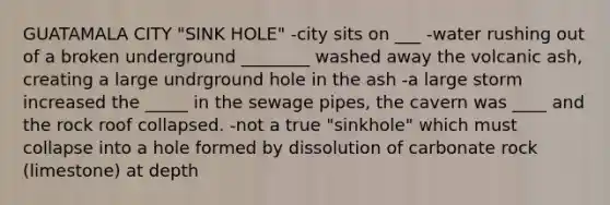GUATAMALA CITY "SINK HOLE" -city sits on ___ -water rushing out of a broken underground ________ washed away the volcanic ash, creating a large undrground hole in the ash -a large storm increased the _____ in the sewage pipes, the cavern was ____ and the rock roof collapsed. -not a true "sinkhole" which must collapse into a hole formed by dissolution of carbonate rock (limestone) at depth