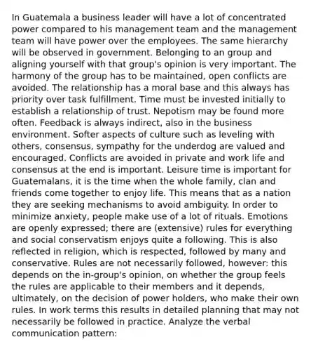 In Guatemala a business leader will have a lot of concentrated power compared to his management team and the management team will have power over the employees. The same hierarchy will be observed in government. Belonging to an group and aligning yourself with that group's opinion is very important. The harmony of the group has to be maintained, open conflicts are avoided. The relationship has a moral base and this always has priority over task fulfillment. Time must be invested initially to establish a relationship of trust. Nepotism may be found more often. Feedback is always indirect, also in the business environment. Softer aspects of culture such as leveling with others, consensus, sympathy for the underdog are valued and encouraged. Conflicts are avoided in private and work life and consensus at the end is important. Leisure time is important for Guatemalans, it is the time when the whole family, clan and friends come together to enjoy life. This means that as a nation they are seeking mechanisms to avoid ambiguity. In order to minimize anxiety, people make use of a lot of rituals. Emotions are openly expressed; there are (extensive) rules for everything and social conservatism enjoys quite a following. This is also reflected in religion, which is respected, followed by many and conservative. Rules are not necessarily followed, however: this depends on the in-group's opinion, on whether the group feels the rules are applicable to their members and it depends, ultimately, on the decision of power holders, who make their own rules. In work terms this results in detailed planning that may not necessarily be followed in practice. Analyze the verbal communication pattern: