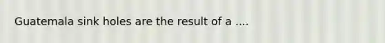 Guatemala sink holes are the result of a ....