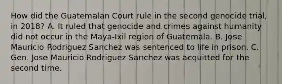 How did the Guatemalan Court rule in the second genocide trial, in 2018? A. It ruled that genocide and crimes against humanity did not occur in the Maya-Ixil region of Guatemala. B. Jose Mauricio Rodriguez Sanchez was sentenced to life in prison. C. Gen. Jose Mauricio Rodriguez Sanchez was acquitted for the second time.