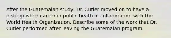 After the Guatemalan study, Dr. Cutler moved on to have a distinguished career in public heath in collaboration with the World Health Organization. Describe some of the work that Dr. Cutler performed after leaving the Guatemalan program.