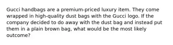 Gucci handbags are a premium-priced luxury item. They come wrapped in high-quality dust bags with the Gucci logo. If the company decided to do away with the dust bag and instead put them in a plain brown bag, what would be the most likely outcome?