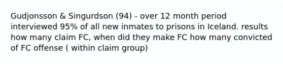 Gudjonsson & Singurdson (94) - over 12 month period interviewed 95% of all new inmates to prisons in Iceland. results how many claim FC, when did they make FC how many convicted of FC offense ( within claim group)