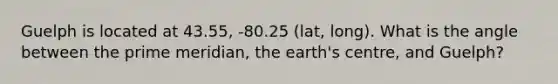 Guelph is located at 43.55, -80.25 (lat, long). What is the angle between the prime meridian, the earth's centre, and Guelph?