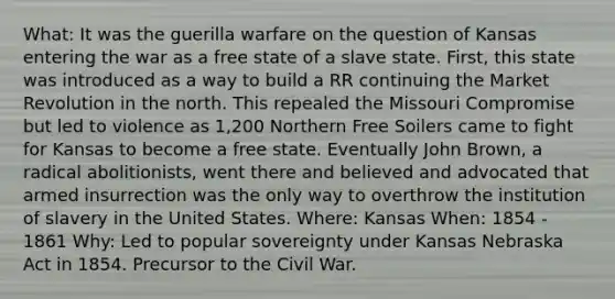 What: It was the guerilla warfare on the question of Kansas entering the war as a free state of a slave state. First, this state was introduced as a way to build a RR continuing the Market Revolution in the north. This repealed the Missouri Compromise but led to violence as 1,200 Northern Free Soilers came to fight for Kansas to become a free state. Eventually John Brown, a radical abolitionists, went there and believed and advocated that armed insurrection was the only way to overthrow the institution of slavery in the United States. Where: Kansas When: 1854 - 1861 Why: Led to popular sovereignty under Kansas Nebraska Act in 1854. Precursor to the Civil War.