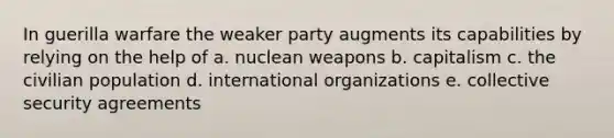 In guerilla warfare the weaker party augments its capabilities by relying on the help of a. nuclean weapons b. capitalism c. the civilian population d. international organizations e. collective security agreements