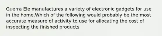 Guerra Ele manufactures a variety of electronic gadgets for use in the home.Which of the following would probably be the most accurate measure of activity to use for allocating the cost of inspecting the finished products