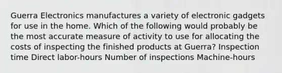 Guerra Electronics manufactures a variety of electronic gadgets for use in the home. Which of the following would probably be the most accurate measure of activity to use for allocating the costs of inspecting the finished products at Guerra? Inspection time Direct labor-hours Number of inspections Machine-hours