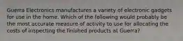 Guerra Electronics manufactures a variety of electronic gadgets for use in the home. Which of the following would probably be the most accurate measure of activity to use for allocating the costs of inspecting the finished products at Guerra?