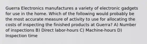 Guerra Electronics manufactures a variety of electronic gadgets for use in the home. Which of the following would probably be the most accurate measure of activity to use for allocating the costs of inspecting the finished products at Guerra? A) Number of inspections B) Direct labor-hours C) Machine-hours D) Inspection time