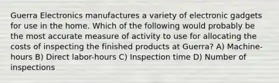 Guerra Electronics manufactures a variety of electronic gadgets for use in the home. Which of the following would probably be the most accurate measure of activity to use for allocating the costs of inspecting the finished products at Guerra? A) Machine-hours B) Direct labor-hours C) Inspection time D) Number of inspections