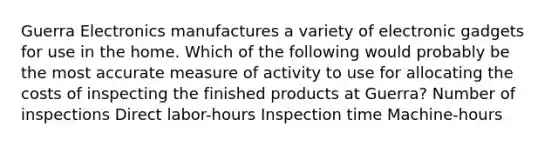 Guerra Electronics manufactures a variety of electronic gadgets for use in the home. Which of the following would probably be the most accurate measure of activity to use for allocating the costs of inspecting the finished products at Guerra? Number of inspections Direct labor-hours Inspection time Machine-hours