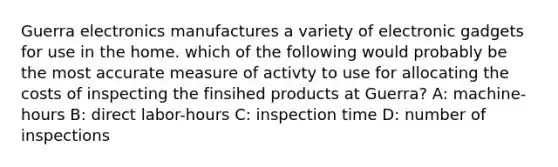 Guerra electronics manufactures a variety of electronic gadgets for use in the home. which of the following would probably be the most accurate measure of activty to use for allocating the costs of inspecting the finsihed​ products at Guerra? A: machine-hours B: direct labor-hours C: inspection time D: number of inspections