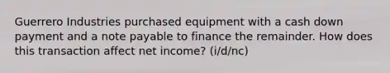 Guerrero Industries purchased equipment with a cash down payment and a note payable to finance the remainder. How does this transaction affect net income? (i/d/nc)