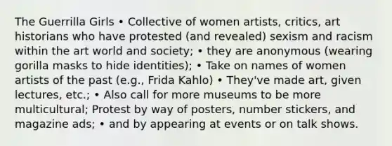 The Guerrilla Girls • Collective of women artists, critics, art historians who have protested (and revealed) sexism and racism within the art world and society; • they are anonymous (wearing gorilla masks to hide identities); • Take on names of women artists of the past (e.g., Frida Kahlo) • They've made art, given lectures, etc.; • Also call for more museums to be more multicultural; Protest by way of posters, number stickers, and magazine ads; • and by appearing at events or on talk shows.