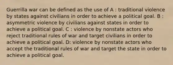 Guerrilla war can be defined as the use of A : traditional violence by states against civilians in order to achieve a political goal. B : asymmetric violence by civilians against states in order to achieve a political goal. C : violence by nonstate actors who reject traditional rules of war and target civilians in order to achieve a political goal. D: violence by nonstate actors who accept the traditional rules of war and target the state in order to achieve a political goal.