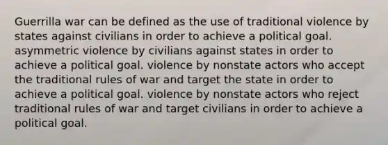 Guerrilla war can be defined as the use of traditional violence by states against civilians in order to achieve a political goal. asymmetric violence by civilians against states in order to achieve a political goal. violence by nonstate actors who accept the traditional rules of war and target the state in order to achieve a political goal. violence by nonstate actors who reject traditional rules of war and target civilians in order to achieve a political goal.