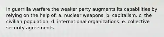 In guerrilla warfare the weaker party augments its capabilities by relying on the help of: a. nuclear weapons. b. capitalism. c. the civilian population. d. international organizations. e. collective security agreements.