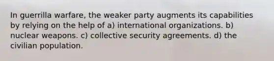 In guerrilla warfare, the weaker party augments its capabilities by relying on the help of a) international organizations. b) nuclear weapons. c) collective security agreements. d) the civilian population.